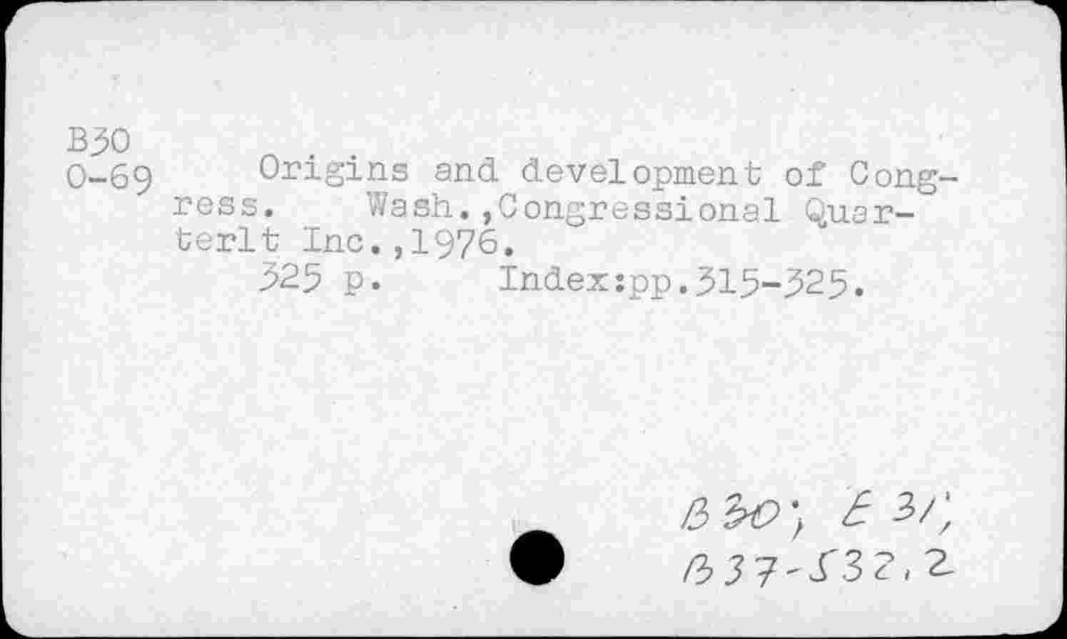 ﻿B30	o . .
0-69	Origins and development of Cong-
ress. Wash.,Congressional Quartern Inc.,1976.
325 p. Index:pp.315-325.